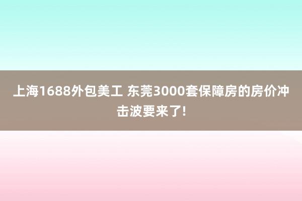 上海1688外包美工 东莞3000套保障房的房价冲击波要来了!