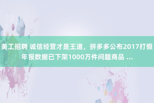 美工招聘 诚信经营才是王道，拼多多公布2017打假年报数据已下架1000万件问题商品 ...