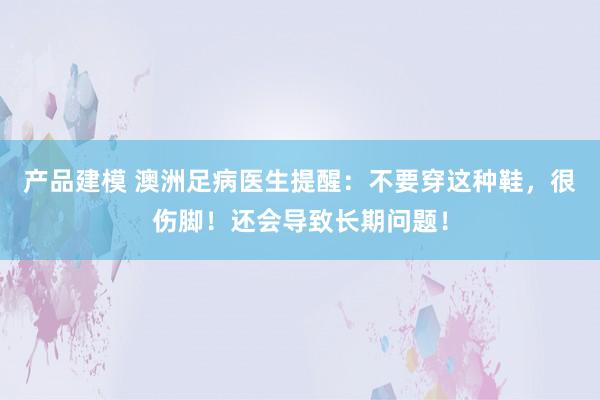 产品建模 澳洲足病医生提醒：不要穿这种鞋，很伤脚！还会导致长期问题！