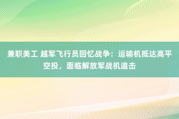 兼职美工 越军飞行员回忆战争：运输机抵达高平空投，面临解放军战机追击