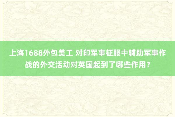 上海1688外包美工 对印军事征服中辅助军事作战的外交活动对英国起到了哪些作用？