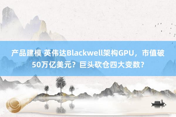 产品建模 英伟达Blackwell架构GPU，市值破50万亿美元？巨头砍仓四大变数？