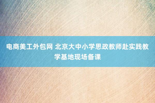 电商美工外包网 北京大中小学思政教师赴实践教学基地现场备课