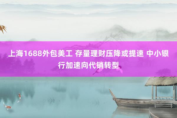 上海1688外包美工 存量理财压降或提速 中小银行加速向代销转型