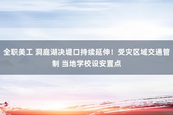 全职美工 洞庭湖决堤口持续延伸！受灾区域交通管制 当地学校设安置点