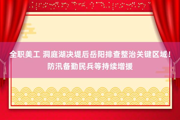 全职美工 洞庭湖决堤后岳阳排查整治关键区域！防汛备勤民兵等持续增援