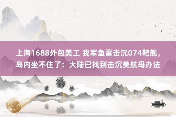 上海1688外包美工 我军鱼雷击沉074靶舰，岛内坐不住了：大陆已找到击沉美航母办法