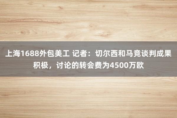 上海1688外包美工 记者：切尔西和马竞谈判成果积极，讨论的转会费为4500万欧