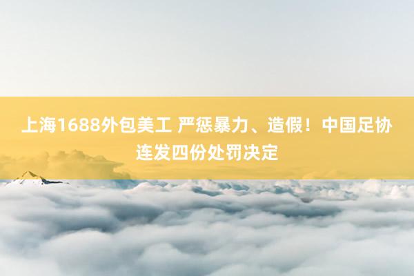 上海1688外包美工 严惩暴力、造假！中国足协连发四份处罚决定