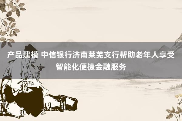 产品建模 中信银行济南莱芜支行帮助老年人享受智能化便捷金融服务