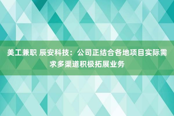 美工兼职 辰安科技：公司正结合各地项目实际需求多渠道积极拓展业务