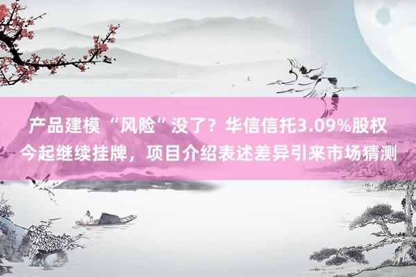 产品建模 “风险”没了？华信信托3.09%股权今起继续挂牌，项目介绍表述差异引来市场猜测