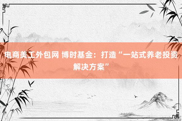 电商美工外包网 博时基金：打造“一站式养老投资解决方案”