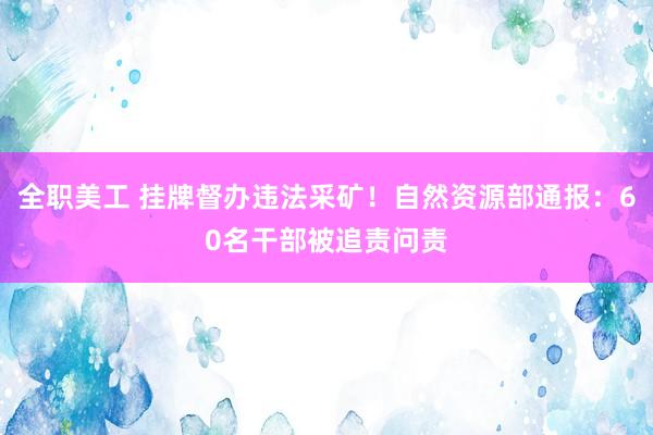 全职美工 挂牌督办违法采矿！自然资源部通报：60名干部被追责问责