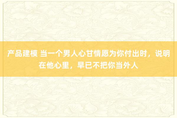 产品建模 当一个男人心甘情愿为你付出时，说明在他心里，早已不把你当外人