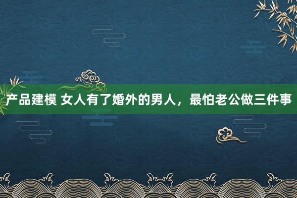 产品建模 女人有了婚外的男人，最怕老公做三件事