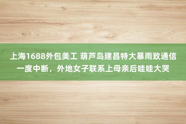 上海1688外包美工 葫芦岛建昌特大暴雨致通信一度中断，外地女子联系上母亲后哇哇大哭