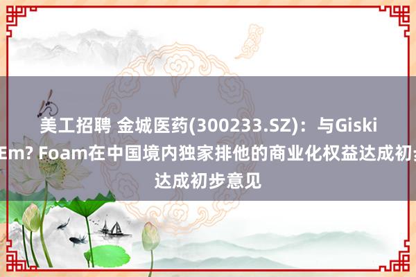 美工招聘 金城医药(300233.SZ)：与Giskit就ExEm? Foam在中国境内独家排他的商业化权益达成初步意见