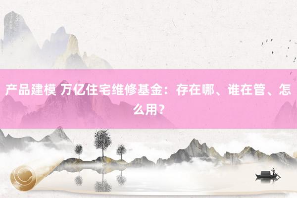 产品建模 万亿住宅维修基金：存在哪、谁在管、怎么用？