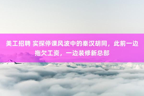 美工招聘 实探停课风波中的秦汉胡同，此前一边拖欠工资，一边装修新总部