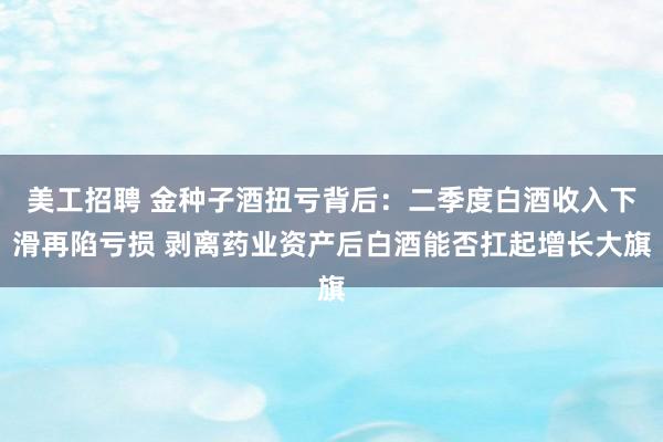 美工招聘 金种子酒扭亏背后：二季度白酒收入下滑再陷亏损 剥离药业资产后白酒能否扛起增长大旗