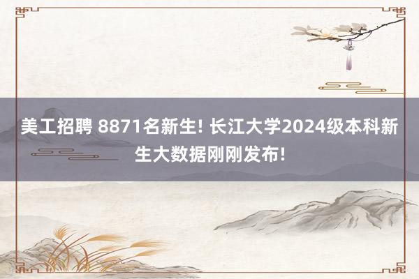 美工招聘 8871名新生! 长江大学2024级本科新生大数据刚刚发布!