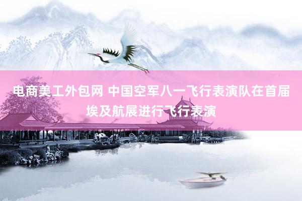 电商美工外包网 中国空军八一飞行表演队在首届埃及航展进行飞行表演