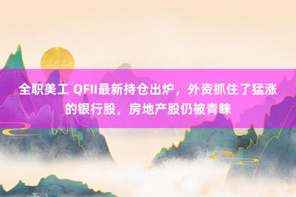 全职美工 QFII最新持仓出炉，外资抓住了猛涨的银行股，房地产股仍被青睐