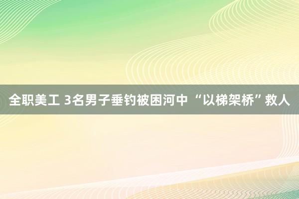 全职美工 3名男子垂钓被困河中 “以梯架桥”救人