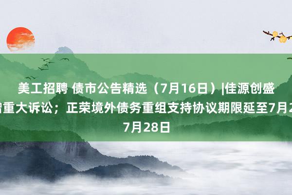 美工招聘 债市公告精选（7月16日）|佳源创盛新增重大诉讼；正荣境外债务重组支持协议期限延至7月28日