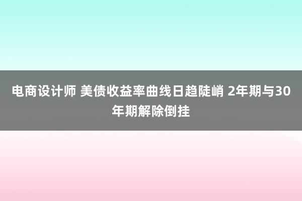 电商设计师 美债收益率曲线日趋陡峭 2年期与30年期解除倒挂