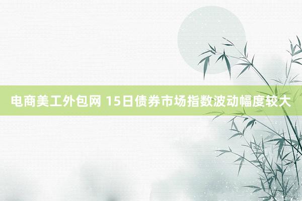 电商美工外包网 15日债券市场指数波动幅度较大