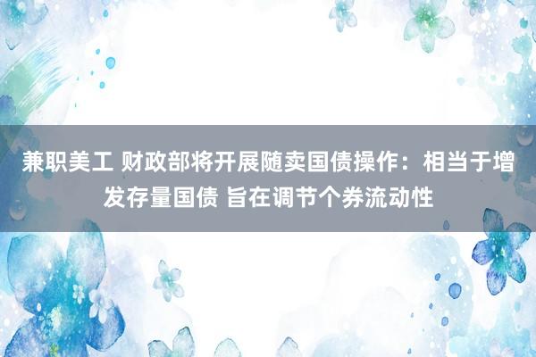 兼职美工 财政部将开展随卖国债操作：相当于增发存量国债 旨在调节个券流动性