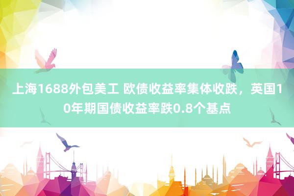 上海1688外包美工 欧债收益率集体收跌，英国10年期国债收益率跌0.8个基点