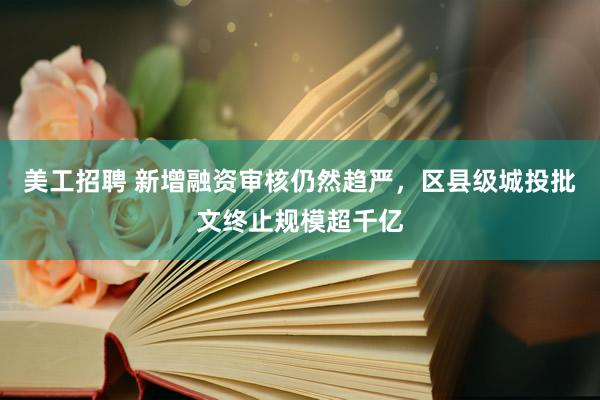 美工招聘 新增融资审核仍然趋严，区县级城投批文终止规模超千亿