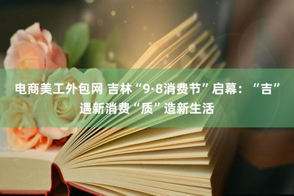 电商美工外包网 吉林“9·8消费节”启幕：“吉”遇新消费“质”造新生活