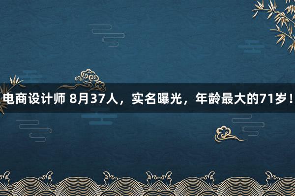 电商设计师 8月37人，实名曝光，年龄最大的71岁！