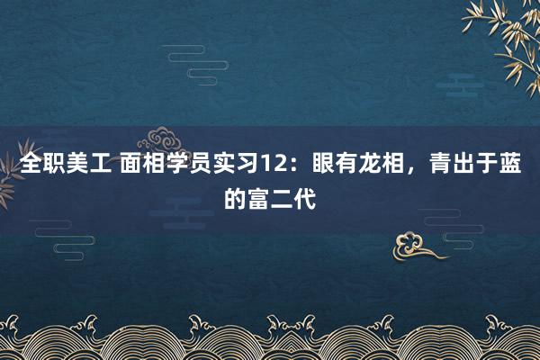 全职美工 面相学员实习12：眼有龙相，青出于蓝的富二代