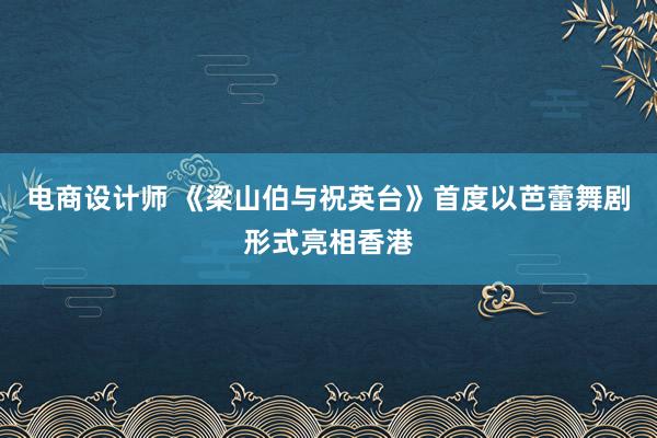 电商设计师 《梁山伯与祝英台》首度以芭蕾舞剧形式亮相香港