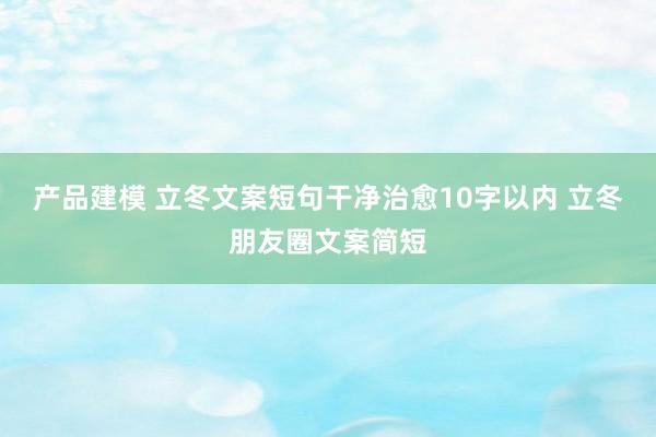 产品建模 立冬文案短句干净治愈10字以内 立冬朋友圈文案简短